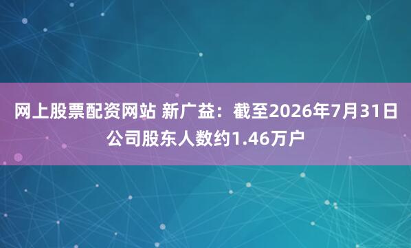 网上股票配资网站 新广益：截至2026年7月31日公司股东人数约1.46万户