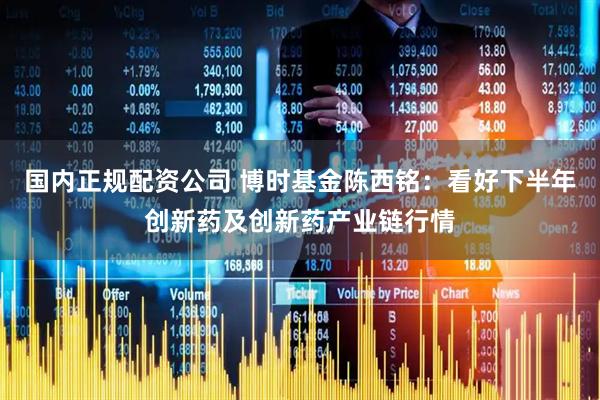 国内正规配资公司 博时基金陈西铭：看好下半年创新药及创新药产业链行情