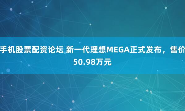 手机股票配资论坛 新一代理想MEGA正式发布，售价50.98万元